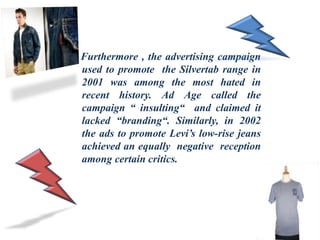 Furthermore , the advertising campaign
used to promote the Silvertab range in
2001 was among the most hated in
recent history. Ad Age called the
campaign “ insulting“ and claimed it
lacked “branding“. Similarly, in 2002
the ads to promote Levi’s low-rise jeans
achieved an equally negative reception
among certain critics.
 