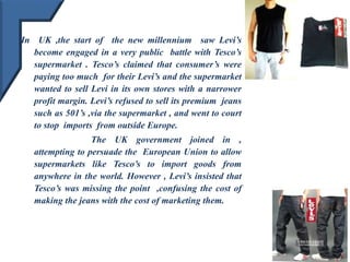 In UK ,the start of the new millennium saw Levi’s
become engaged in a very public battle with Tesco’s
supermarket . Tesco’s claimed that consumer’s were
paying too much for their Levi’s and the supermarket
wanted to sell Levi in its own stores with a narrower
profit margin. Levi’s refused to sell its premium jeans
such as 501’s ,via the supermarket , and went to court
to stop imports from outside Europe.
The UK government joined in ,
attempting to persuade the European Union to allow
supermarkets like Tesco’s to import goods from
anywhere in the world. However , Levi’s insisted that
Tesco’s was missing the point ,confusing the cost of
making the jeans with the cost of marketing them.
 