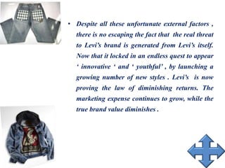 • Despite all these unfortunate external factors ,
there is no escaping the fact that the real threat
to Levi’s brand is generated from Levi’s itself.
Now that it locked in an endless quest to appear
‘ innovative ‘ and ‘ youthful’ , by launching a
growing number of new styles . Levi’s is now
proving the law of diminishing returns. The
marketing expense continues to grow, while the
true brand value diminishes .
 