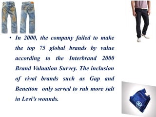 • In 2000, the company failed to make
the top 75 global brands by value
according to the Interbrand 2000
Brand Valuation Survey. The inclusion
of rival brands such as Gap and
Benetton only served to rub more salt
in Levi’s wounds.
 