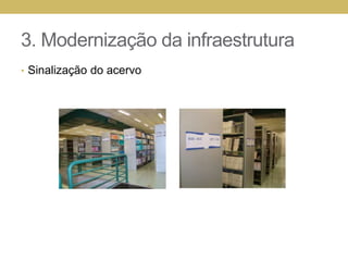 3. Modernização da infraestruturaRevisão e remanejamento do acervo11 mil livros no anexoRetirados livros/xeroxEncadernação de 200 livros Reorganização da videoteca com 15 cadeirasVideoteca 02 transformada em sala de estudo Itens transferidos para o almoxarifadoEstantes sem condições de uso de metal e madeira, racks de madeira, mesas de madeira, estruturas metálicas de cadeiras, balcões de fórmica, painéis de carpete, guilhotina, monitores de vídeo, leitora de microfichas, torre de CD, estantes de madeira, fichários (com fichas)
