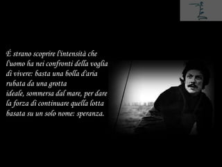 É strano scoprire l'intensità che
l'uomo ha nei confronti della voglia
di vivere: basta una bolla d'aria
rubata da una grotta
ideale, sommersa dal mare, per dare
la forza di continuare quella lotta
basata su un solo nome: speranza.
 