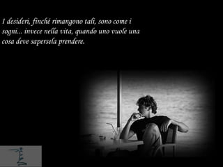 I desideri, finché rimangono tali, sono come i
sogni... invece nella vita, quando uno vuole una
cosa deve sapersela prendere.
 