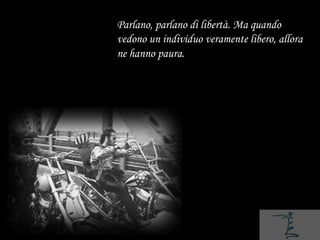 Parlano, parlano di libertà. Ma quando
vedono un individuo veramente libero, allora
ne hanno paura.
 