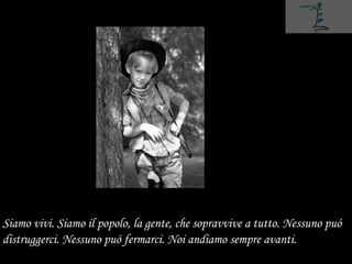Siamo vivi. Siamo il popolo, la gente, che sopravvive a tutto. Nessuno puó
distruggerci. Nessuno puó fermarci. Noi andiamo sempre avanti.
 