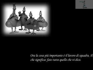 Ora la cosa piú importante é il lavoro di squadra. Il
che significa: fate tutto quello che vi dico.
 