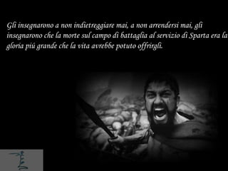 Gli insegnarono a non indietreggiare mai, a non arrendersi mai, gli
insegnarono che la morte sul campo di battaglia al servizio di Sparta era la
gloria piú grande che la vita avrebbe potuto offrirgli.
 