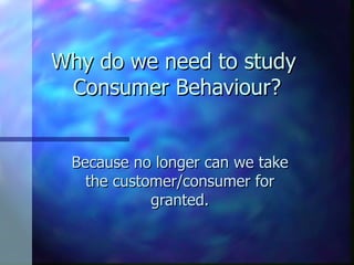 Why do we need to study  Consumer Behaviour? Because no longer can we take the customer/consumer for granted. 