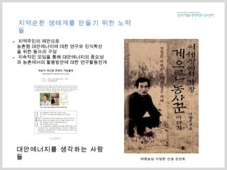 대안에너지를 생각하는 사람들 태평농업 이영문 선생 강연회 지역주민의 제안으로 농촌형 대안에너지에 대한 연구와 인식확산 을 위한 동아리 구성 지속적인 모임을 통해 대안에너지의 중요성 과 농촌에서의 활용방안에 대한 연구활동전개 지역순환 생태계를 만들기 위한 노력들 