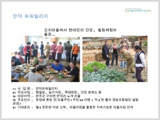 1)  사  업 명  :  안덕파워빌리지 2)  주요사업  :  찜질방 ,  농가식당 ,  죽염된장 ,  건강 쌈채소 등 3)  대상지역  :  완주군 구이면 안덕리  4 개 마을 4)  주요인사  :  유영배 촌장 외 마을주민 ( 주민 50 여명  1 억 3 천 출자 영농조합법인 설립운영 ) 5)  기대효과  :  월 5 천만원 이상 소득 ,  마을자원을 활용한 지속가능한 마을사업 전개 안덕 파워빌리지 오지마을에서 현대인의 건강 ,  힐링체험마을로… 