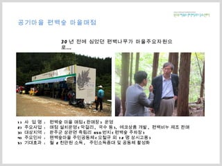 1)  사  업 명  :  편백숲 마을 매점 ( 판매장 )  운영 2)  주요사업  :  매점 설치운영 ( 막걸리 ,  국수 등 ),  에코상품 개발 ,  편백비누 제조 판매 3)  대상지역  :  완주군 상관면 죽림리  650 번지 ( 편백숲 주차장 ) 4)  주요인사  :  팬백숲마을 주민공동체 ( 오철규 외  12 명 상시고용 ) 5)  기대효과  :  월  2 천만원 소득 ,  주민소득증대 및 공동체 활성화 공기마을 편백숲 마을매점 30 년 전에 심었던 편백나무가 마을주요자원으로… 