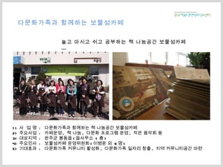 다문화가족과 함께하는 보물섬카페 1)  사  업 명  :  다문화가족과 함께하는 책 나눔공간 보물섬카페 2)  주요사업  :  카페운영 ,  책 나눔 ,  다문화 프로그램 운영 ,  작은 음악회 등  3)  대상지역  :  완주군 봉동읍 ( 읍사무소  1 층 ) 4)  주요인사  :  보물섬카페 운영위원회 ( 이병윤 외  6 명 ) 5)  기대효과  :  다문화가족 커뮤니티 활성화 ,  다문화가족 일자리 창출 ,  지역 커뮤니티공간 마련 놀고 마시고 쉬고 공부하는 책 나눔공간 보물섬카페 … 