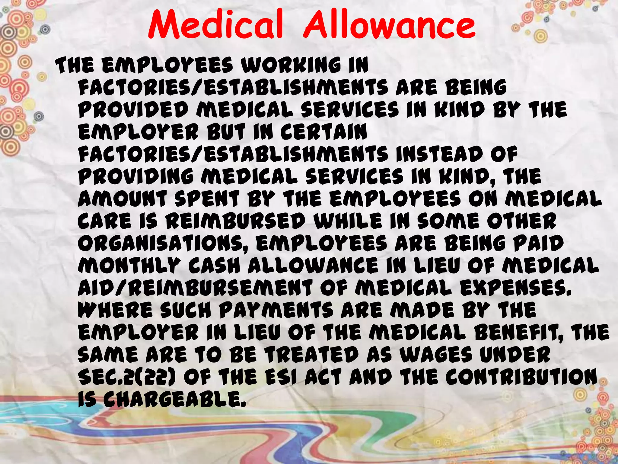 Medical Allowance
The employees working in
factories/establishments are being
provided medical services in kind by the
employer but in certain
factories/establishments instead of
providing medical services in kind, the
amount spent by the employees on medical
care is reimbursed while in some other
organisations, employees are being paid
monthly cash allowance in lieu of medical
aid/reimbursement of medical expenses.
Where such payments are made by the
employer in lieu of the medical benefit, the
same are to be treated as wages under
Sec.2(22) of the ESI Act and the contribution
is chargeable.

 