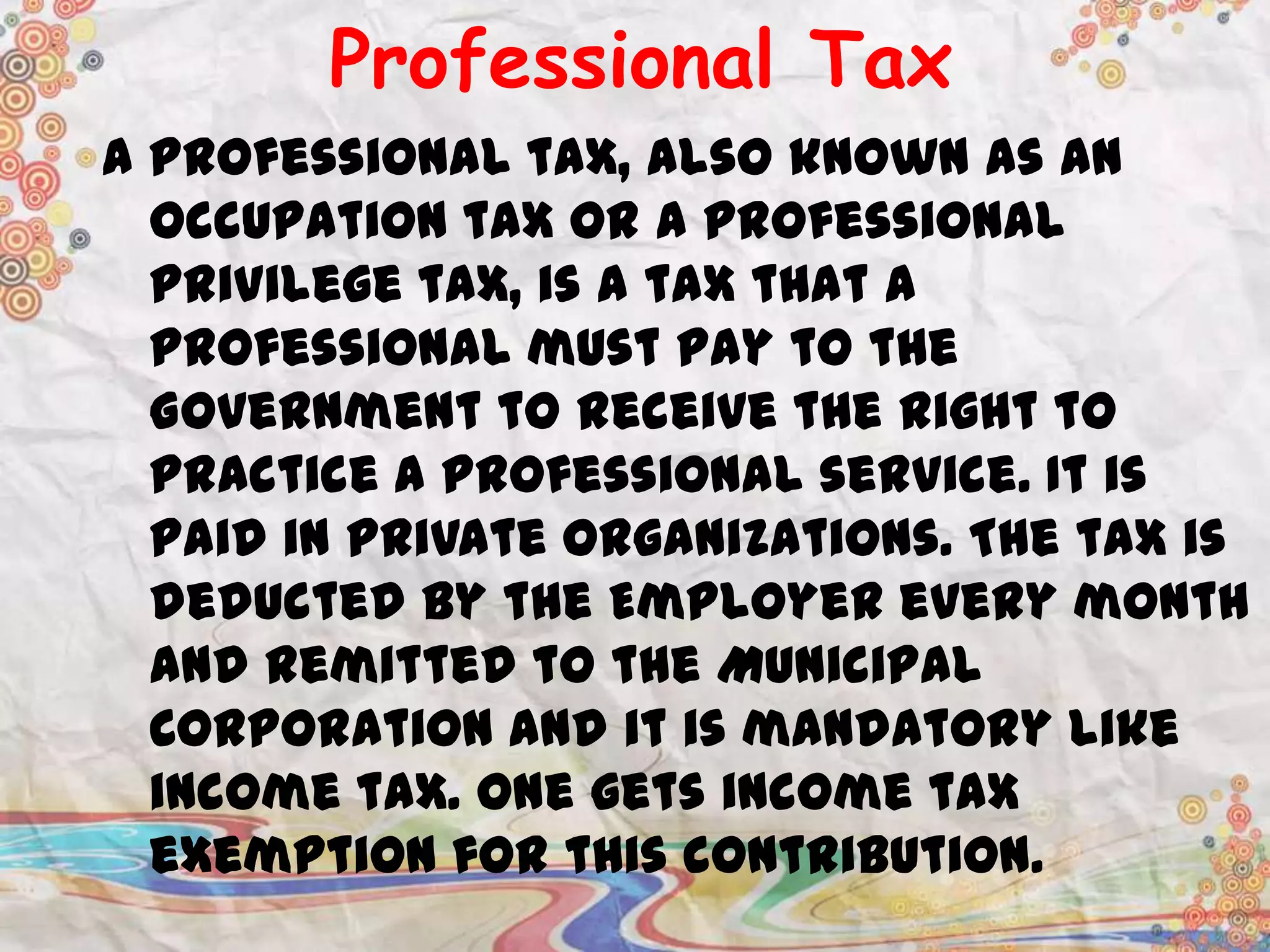 Professional Tax
A professional tax, also known as an
occupation tax or a professional
privilege tax, is a tax that a
professional must pay to the
Government to receive the right to
practice a professional service. It is
paid in private organizations. The tax is
deducted by the Employer every month
and remitted to the Municipal
Corporation and it is mandatory like
income tax. One gets income tax
exemption for this contribution.

 