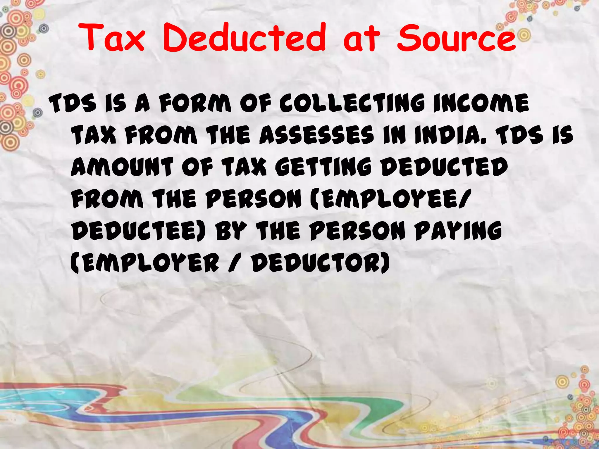 Tax Deducted at Source
TDS is a form of collecting income
tax from the assesses in India. TDS is
amount of tax getting deducted
from the person (Employee/
Deductee) by the person paying
(Employer / Deductor)

 