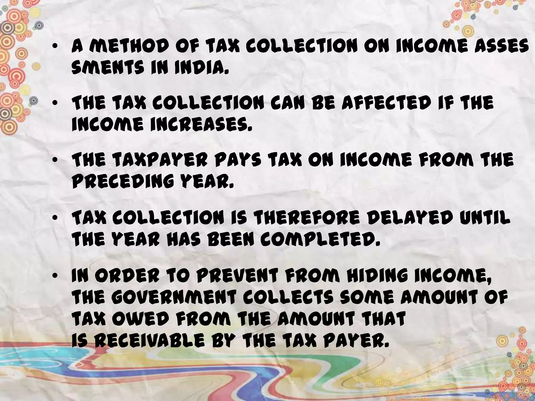 • A method of tax collection on income asses
sments in India.
• The tax collection can be affected if the
income increases.
• The taxpayer pays tax on income from the
preceding year.
• Tax collection is therefore delayed until
the year has been completed.
• In order to prevent from hiding income,
the government collects some amount of
tax owed from the amount that
is receivable by the tax payer.

 