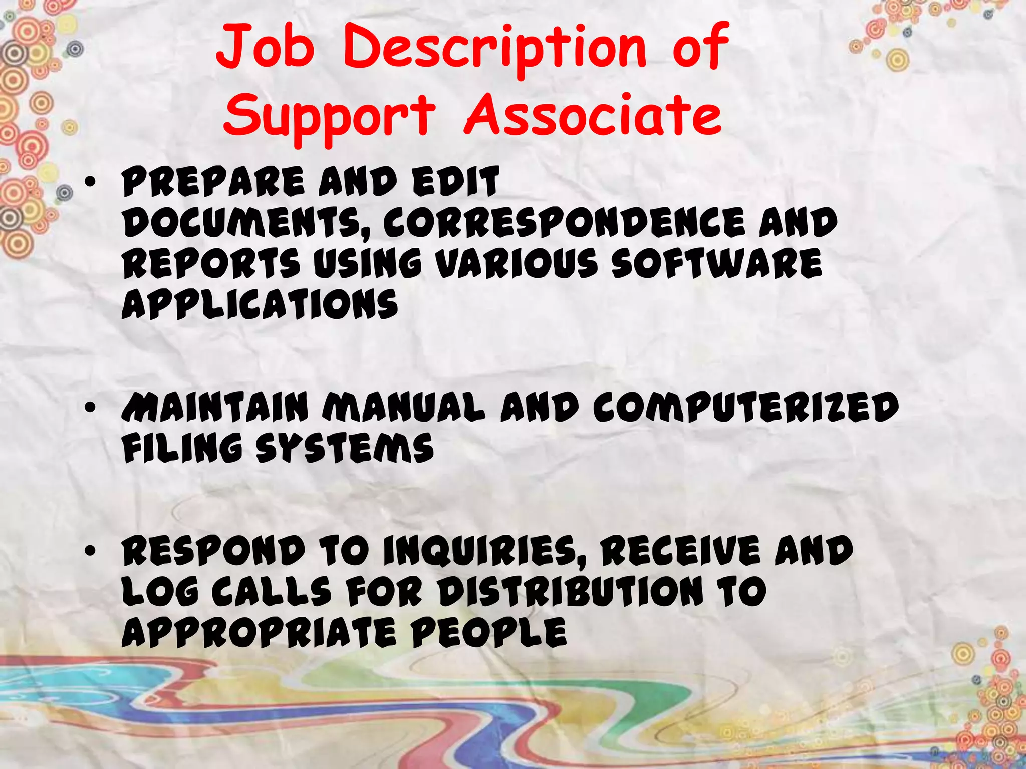 Job Description of
Support Associate
• Prepare and edit
documents, correspondence and
reports using various software
applications
• Maintain manual and computerized
filing systems

• Respond to inquiries, receive and
log calls for distribution to
appropriate people

 