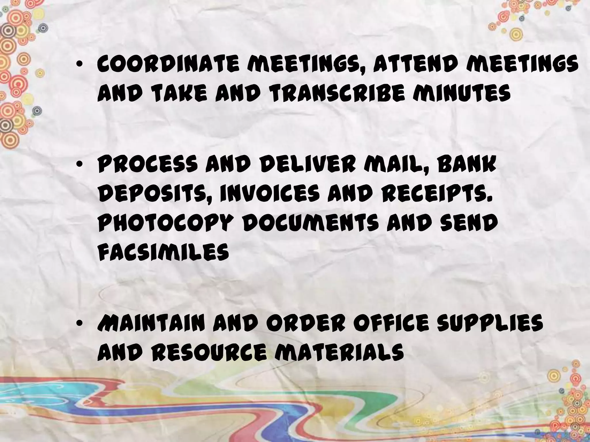 • Coordinate meetings, attend meetings
and take and transcribe minutes
• Process and deliver mail, bank
deposits, invoices and receipts.
Photocopy documents and send
facsimiles
• Maintain and order office supplies
and resource materials

 