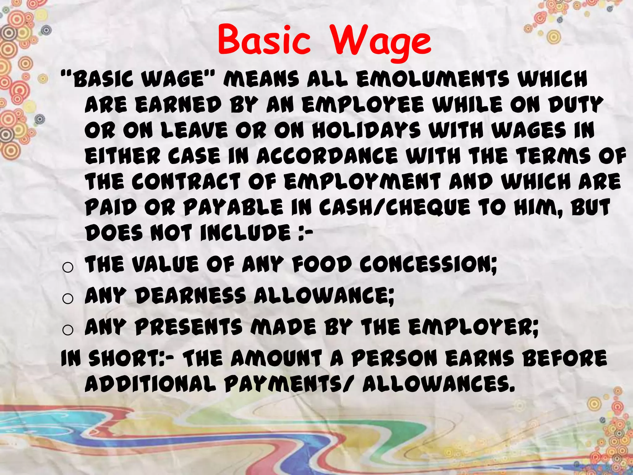 Basic Wage
“Basic wage” means all emoluments which
are earned by an employee while on duty
or on leave or on holidays with wages in
either case in accordance with the terms of
the contract of employment and which are
paid or payable in cash/cheque to him, but
does not include :o the value of any food concession;
o any dearness allowance;
o any presents made by the employer;
In short:- The amount a person earns before
additional payments/ allowances.

 