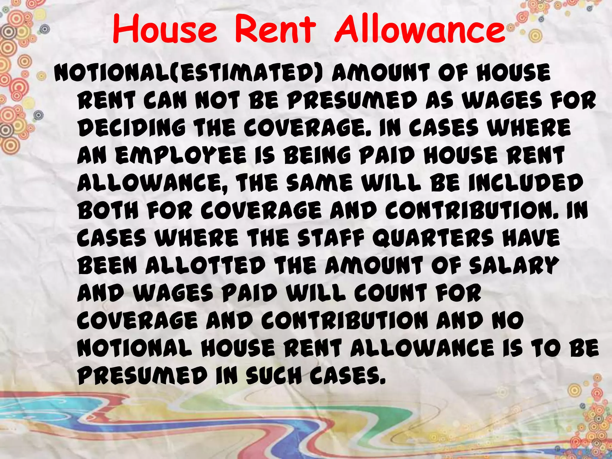 House Rent Allowance
Notional(estimated) amount of house
rent can not be presumed as wages for
deciding the coverage. In cases where
an employee is being paid house rent
allowance, the same will be included
both for coverage and contribution. In
cases where the staff quarters have
been allotted the amount of salary
and wages paid will count for
coverage and contribution and no
notional house rent allowance is to be
presumed in such cases.

 