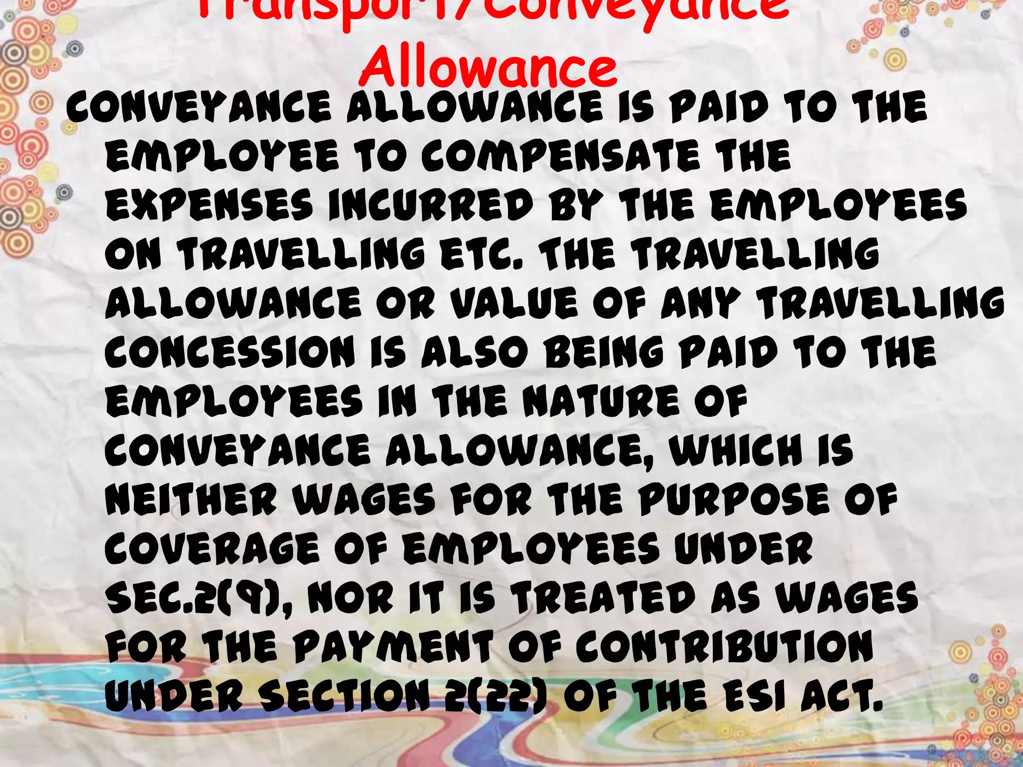 Transport/Conveyance
Allowance

Conveyance allowance is paid to the
employee to compensate the
expenses incurred by the employees
on travelling etc. The travelling
allowance or value of any travelling
concession is also being paid to the
employees in the nature of
conveyance allowance, which is
neither wages for the purpose of
coverage of employees under
Sec.2(9), nor it is treated as wages
for the payment of contribution
under Section 2(22) of the ESI Act.

 