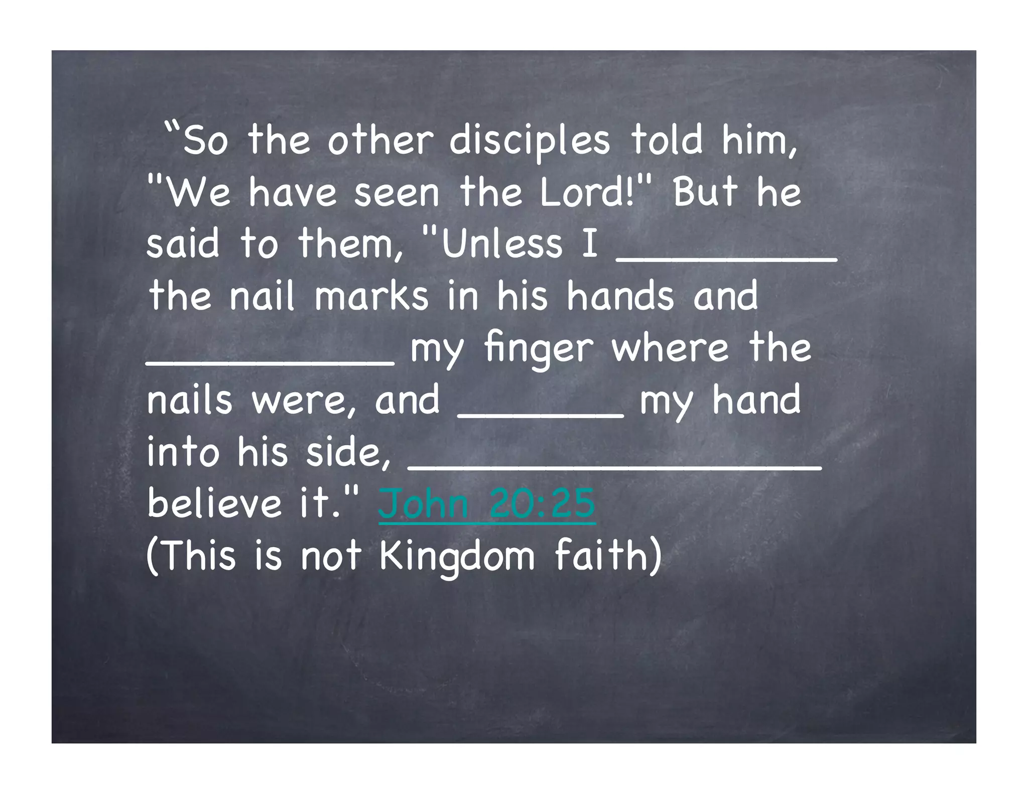 “So the other disciples told him,
"We have seen the Lord!" But he
said to them, "Unless I ________
the nail marks in his hands and
_________ my ﬁnger where the
nails were, and ______ my hand
into his side, _______________
believe it." John 20:25
(This is not Kingdom faith)
 