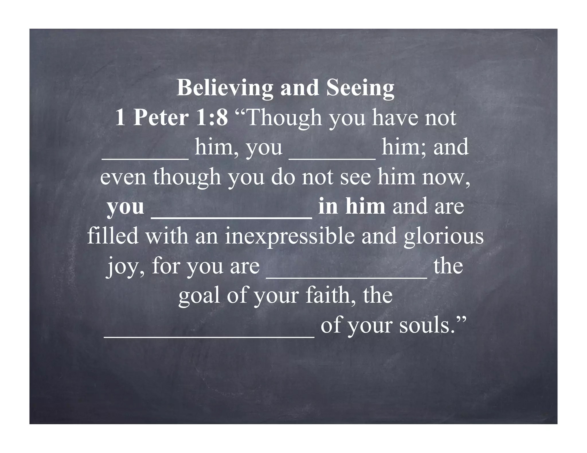 Believing and Seeing
1 Peter 1:8 “Though you have not
_______ him, you _______ him; and
even though you do not see him now,
you _____________ in him and are
filled with an inexpressible and glorious
joy, for you are _____________ the
goal of your faith, the
_________________ of your souls.”
 
