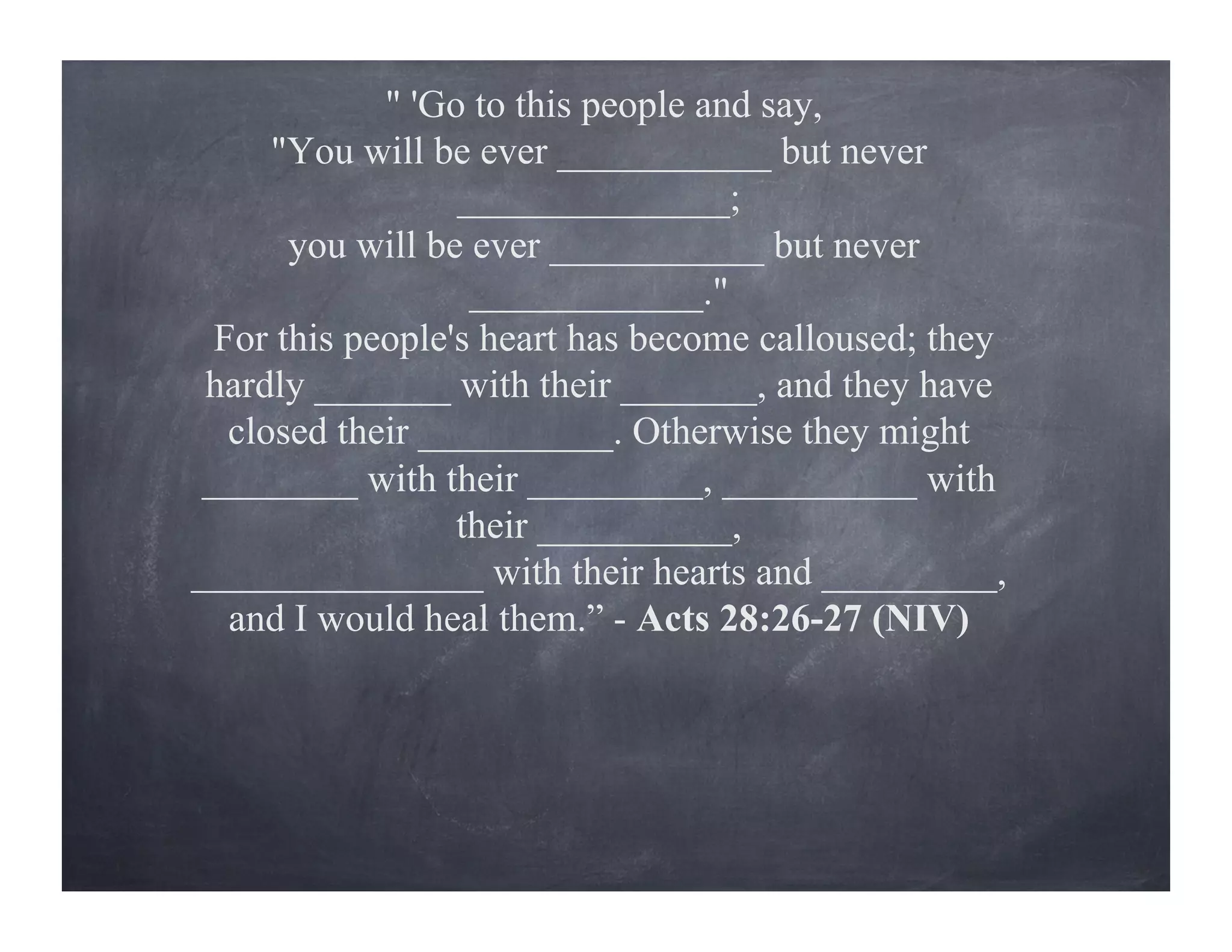 " 'Go to this people and say,
"You will be ever ___________ but never
______________;
you will be ever ___________ but never
____________."
For this people's heart has become calloused; they
hardly _______ with their _______, and they have
closed their __________. Otherwise they might
________ with their _________, __________ with
their __________,
_______________ with their hearts and _________,
and I would heal them.” - Acts 28:26-27 (NIV)
 