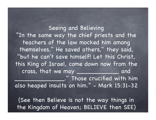 Seeing and Believing
“In the same way the chief priests and the
teachers of the law mocked him among
themselves." He saved others," they said,
"but he can't save himself! Let this Christ,
this King of Israel, come down now from the
cross, that we may ___________ and
_____________." Those cruciﬁed with him
also heaped insults on him.” - Mark 15:31-32
(See then Believe is not the way things in
the Kingdom of Heaven; BELIEVE then SEE)
 