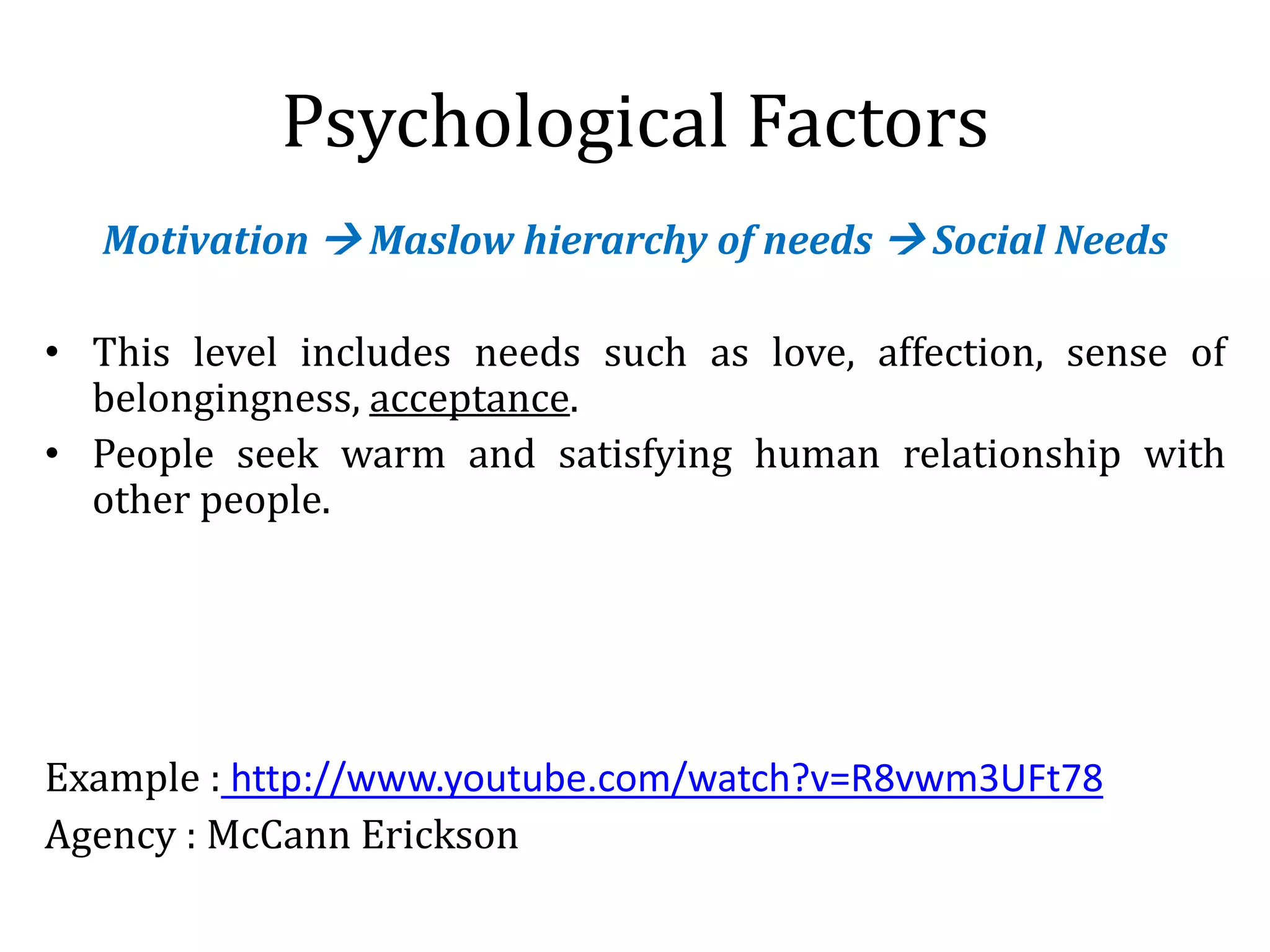 Psychological Factors
Motivation  Maslow hierarchy of needs  Social Needs
• This level includes needs such as love, affection, sense of
belongingness, acceptance.
• People seek warm and satisfying human relationship with
other people.
Example : http://www.youtube.com/watch?v=R8vwm3UFt78
Agency : McCann Erickson
 