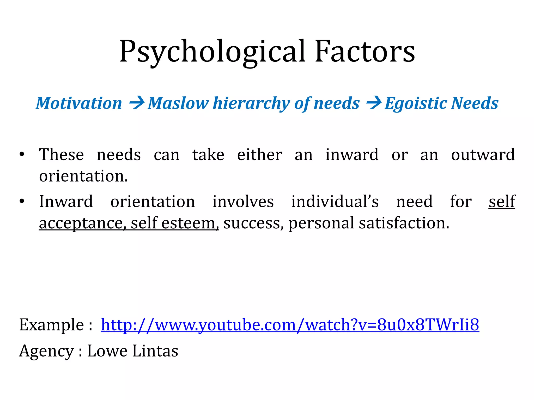 Psychological Factors
Motivation  Maslow hierarchy of needs  Egoistic Needs
• These needs can take either an inward or an outward
orientation.
• Inward orientation involves individual’s need for self
acceptance, self esteem, success, personal satisfaction.
Example : http://www.youtube.com/watch?v=8u0x8TWrIi8
Agency : Lowe Lintas
 