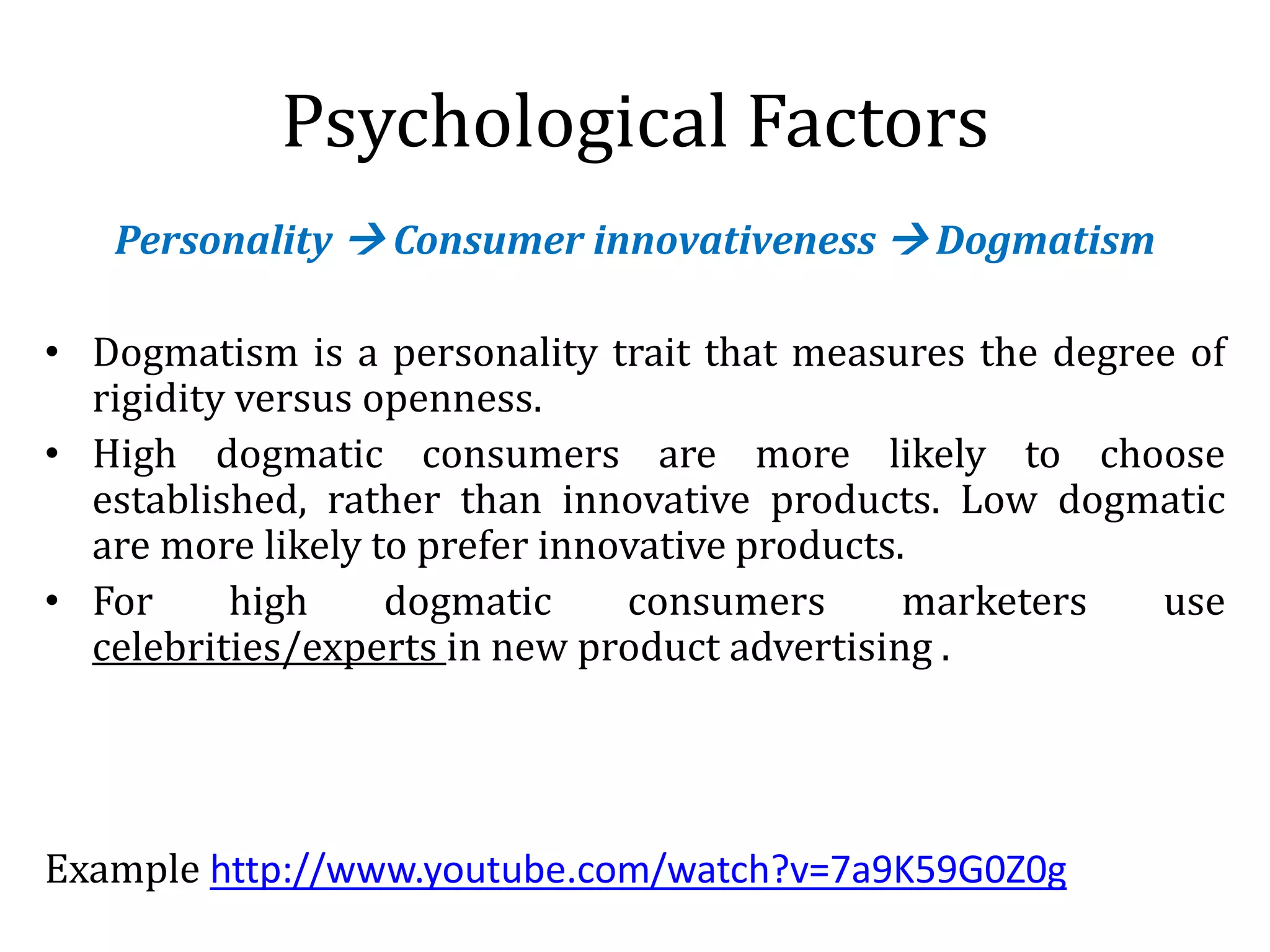 Psychological Factors
Personality  Consumer innovativeness  Dogmatism
• Dogmatism is a personality trait that measures the degree of
rigidity versus openness.
• High dogmatic consumers are more likely to choose
established, rather than innovative products. Low dogmatic
are more likely to prefer innovative products.
• For high dogmatic consumers marketers use
celebrities/experts in new product advertising .
Example http://www.youtube.com/watch?v=7a9K59G0Z0g
 