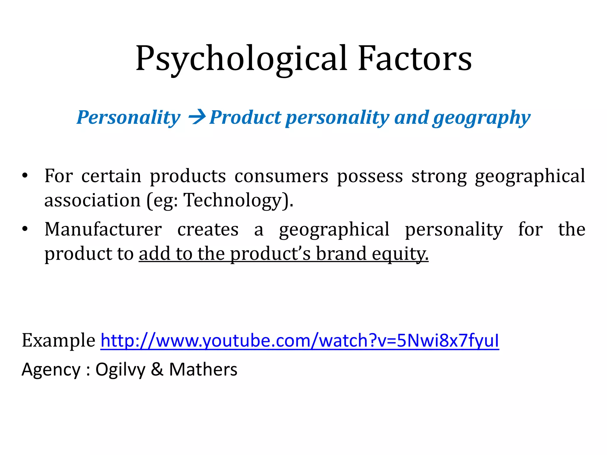 Psychological Factors
Personality  Product personality and geography
• For certain products consumers possess strong geographical
association (eg: Technology).
• Manufacturer creates a geographical personality for the
product to add to the product’s brand equity.
Example http://www.youtube.com/watch?v=5Nwi8x7fyuI
Agency : Ogilvy & Mathers
 