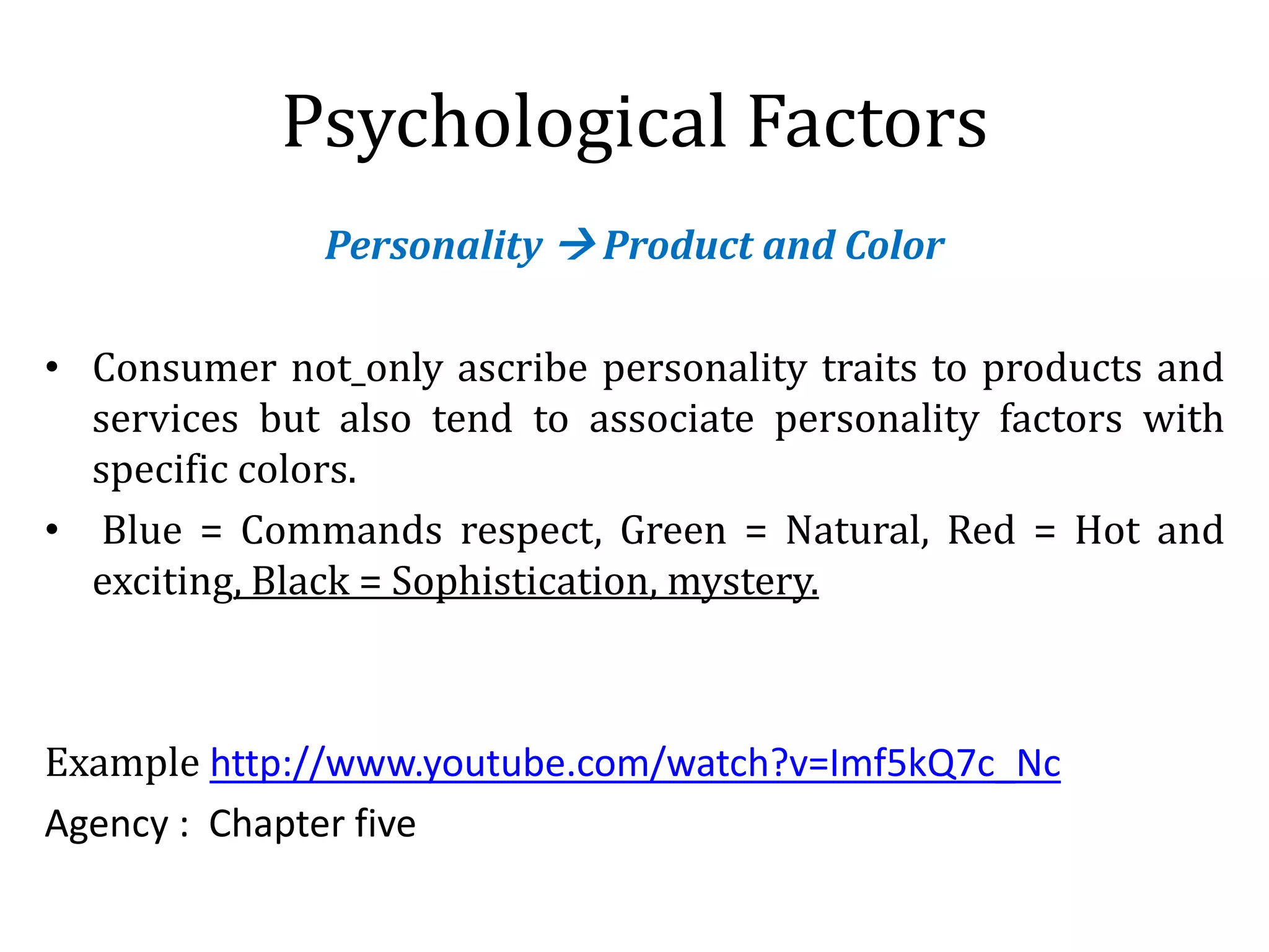 Psychological Factors
Personality  Product and Color
• Consumer not only ascribe personality traits to products and
services but also tend to associate personality factors with
specific colors.
• Blue = Commands respect, Green = Natural, Red = Hot and
exciting, Black = Sophistication, mystery.
Example http://www.youtube.com/watch?v=Imf5kQ7c_Nc
Agency : Chapter five
 