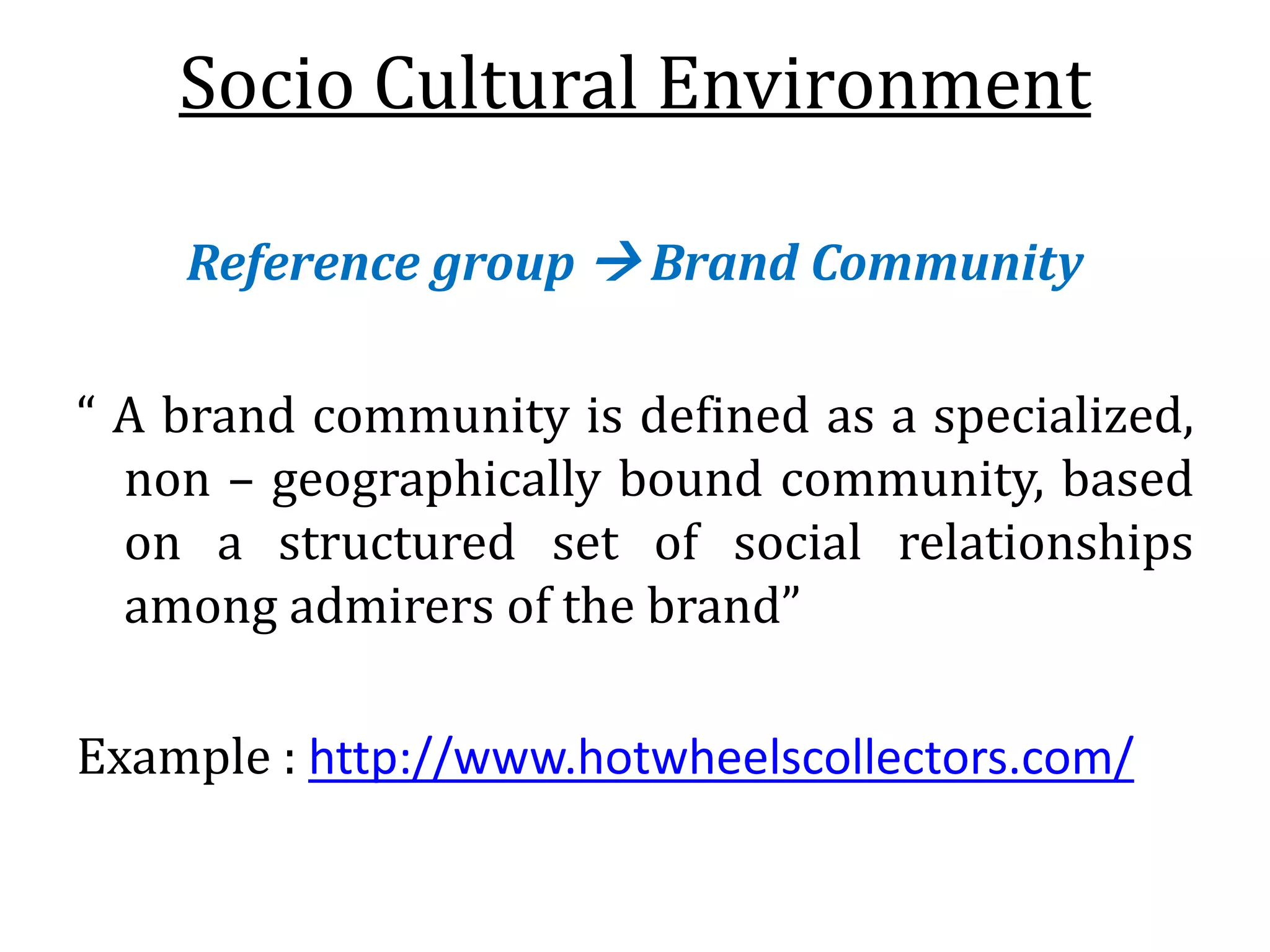 Socio Cultural Environment
Reference group  Brand Community
“ A brand community is defined as a specialized,
non – geographically bound community, based
on a structured set of social relationships
among admirers of the brand”
Example : http://www.hotwheelscollectors.com/
 