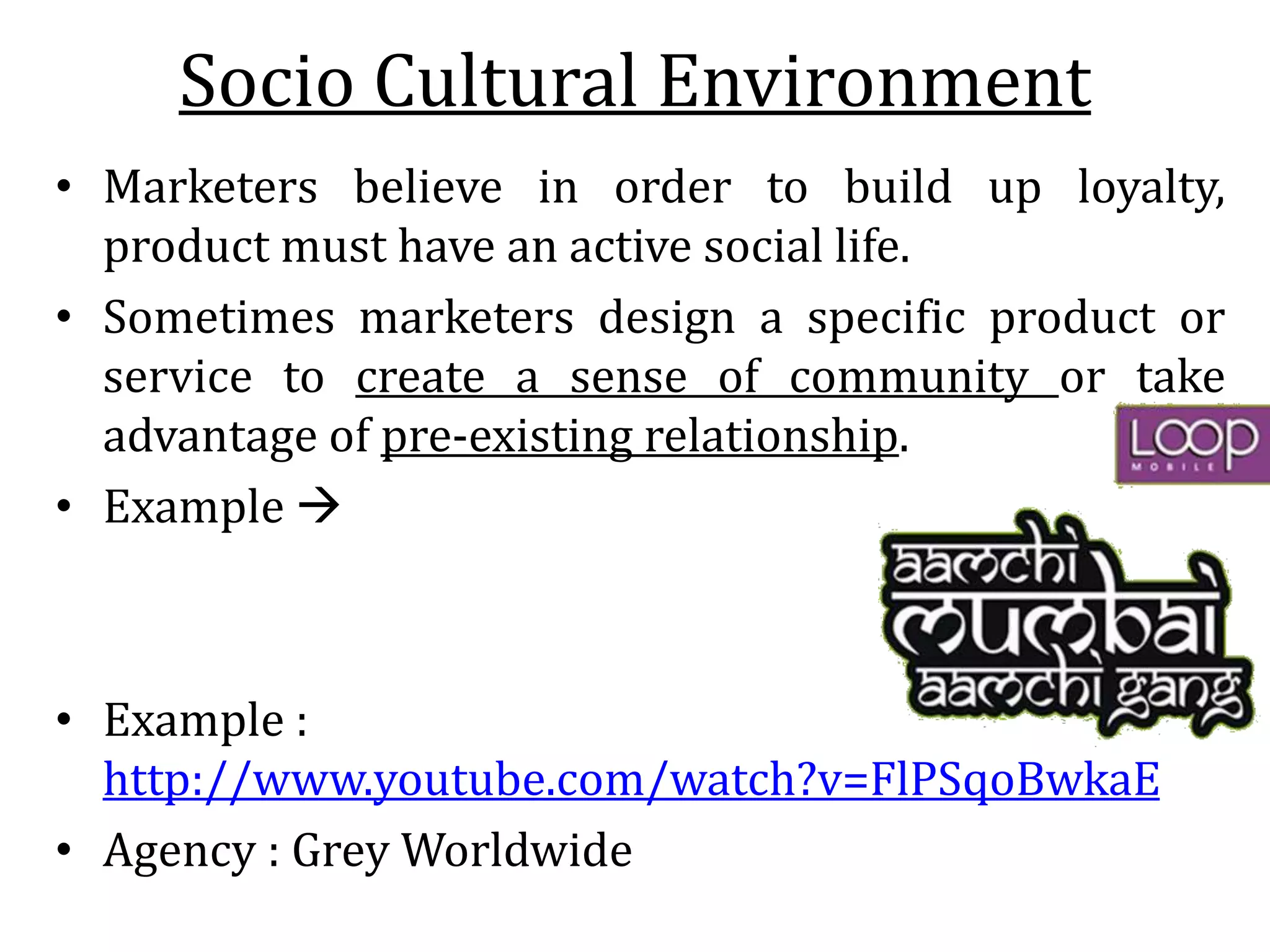 Socio Cultural Environment
• Marketers believe in order to build up loyalty,
product must have an active social life.
• Sometimes marketers design a specific product or
service to create a sense of community or take
advantage of pre-existing relationship.
• Example 
• Example :
http://www.youtube.com/watch?v=FlPSqoBwkaE
• Agency : Grey Worldwide
 
