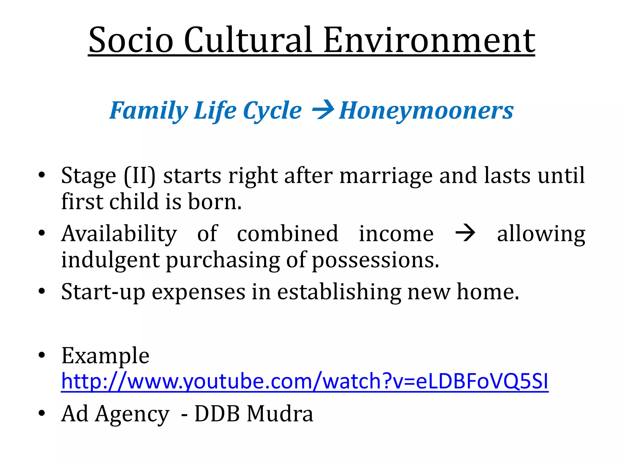 Socio Cultural Environment
Family Life Cycle  Honeymooners
• Stage (II) starts right after marriage and lasts until
first child is born.
• Availability of combined income  allowing
indulgent purchasing of possessions.
• Start-up expenses in establishing new home.
• Example
http://www.youtube.com/watch?v=eLDBFoVQ5SI
• Ad Agency - DDB Mudra
 