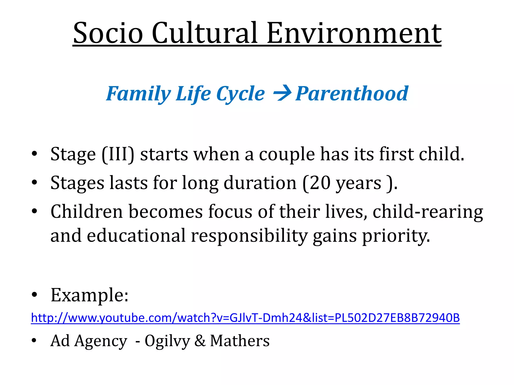 Socio Cultural Environment
Family Life Cycle  Parenthood
• Stage (III) starts when a couple has its first child.
• Stages lasts for long duration (20 years ).
• Children becomes focus of their lives, child-rearing
and educational responsibility gains priority.
• Example:
http://www.youtube.com/watch?v=GJlvT-Dmh24&list=PL502D27EB8B72940B
• Ad Agency - Ogilvy & Mathers
 