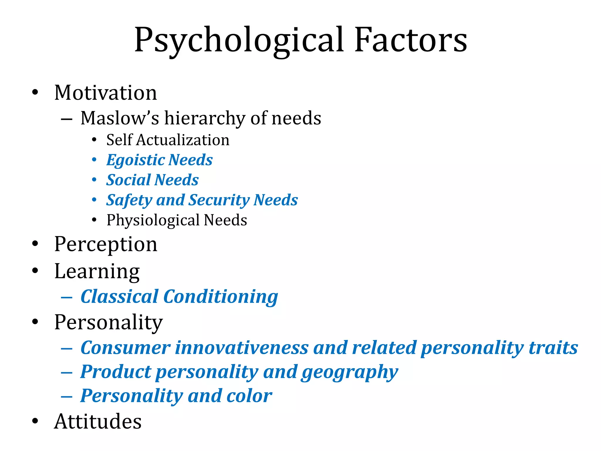 Psychological Factors
• Motivation
– Maslow’s hierarchy of needs
• Self Actualization
• Egoistic Needs
• Social Needs
• Safety and Security Needs
• Physiological Needs
• Perception
• Learning
– Classical Conditioning
• Personality
– Consumer innovativeness and related personality traits
– Product personality and geography
– Personality and color
• Attitudes
 