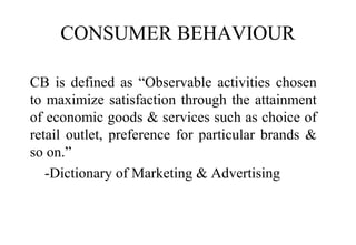 CONSUMER BEHAVIOUR
CB is defined as “Observable activities chosen
to maximize satisfaction through the attainment
of economic goods & services such as choice of
retail outlet, preference for particular brands &
so on.”
-Dictionary of Marketing & Advertising
 