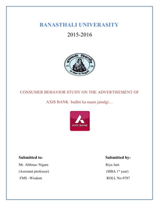 BANASTHALI UNIVERASITY
2015-2016
CONSUMER BEHAVIOR STUDY ON THE ADVERTISEMENT OF
AXIS BANK badhti ka naam jaindgi…
Submitted to- Submitted by-
Mr. Abhinav Nigam Riya Jain
(Assistant professor) (MBA 1st
year)
FMS –Wisdom ROLL No-9787
 