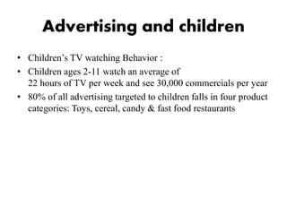 Advertising and children
• Children’s TV watching Behavior :
• Children ages 2-11 watch an average of
22 hours of TV per week and see 30,000 commercials per year
• 80% of all advertising targeted to children falls in four product
categories: Toys, cereal, candy & fast food restaurants
 