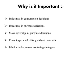 Why is it Important ?
 Influential in consumption decisions
 Influential in purchase decisions
 Make several joint purchase decisions
 Prime target market for goods and services
 It helps to devise our marketing strategies
 
