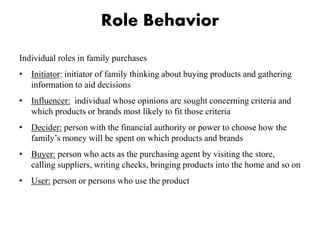 Role Behavior
Individual roles in family purchases
• Initiator: initiator of family thinking about buying products and gathering
information to aid decisions
• Influencer: individual whose opinions are sought concerning criteria and
which products or brands most likely to fit those criteria
• Decider: person with the financial authority or power to choose how the
family’s money will be spent on which products and brands
• Buyer: person who acts as the purchasing agent by visiting the store,
calling suppliers, writing checks, bringing products into the home and so on
• User: person or persons who use the product
 