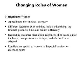 Changing Roles of Women
Marketing to Women
• Appealing to the “mother” category
• Different segments exist and they look at advertising, the
Internet, products, time, and brands differently
• Depending on career orientation, responsibilities in and out of
the home, time pressures, messages, and ads need to be
adapted
• Retailers can appeal to women with special services or
extended hours
 