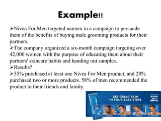 Example!!
Nivea For Men targeted women in a campaign to persuade
them of the benefits of buying male grooming products for their
partners.
The company organized a six-month campaign targeting over
42,000 women with the purpose of educating them about their
partners' skincare habits and handing out samples.
Results?
55% purchased at least one Nivea For Men product, and 20%
purchased two or more products. 58% of men recommended the
product to their friends and family.
 