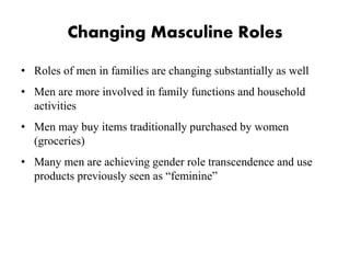 Changing Masculine Roles
• Roles of men in families are changing substantially as well
• Men are more involved in family functions and household
activities
• Men may buy items traditionally purchased by women
(groceries)
• Many men are achieving gender role transcendence and use
products previously seen as “feminine”
 