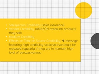 •  Salesperson Credibility (sales insurance)
•  Vendor Credibility (AMAZON review on products
they sell)
•  Medium Credibilty
•  Effects on Time on Source Credibility à message
featuring high-credibility spokesperson must be
repeated regularly if they are to mantain high
level of persuasiveness.
 
