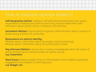 How to measure opinion leaders?
Self-designating method employs a self administered questionare that require
respondents to evaluate the extent to which they have provided others with
information about speciﬁc brand or inﬂuence some decision.
Sociometric Method measure person-to-person communications about a product or
brand among members of community.
Respondents are asked to identify:
• Provide advice / information about the product /brand understudy
• Provide advice / information about the same product /brand
Key Informant Method a person who is keenly knowledgeable about the nature of
social communications among members of speciﬁc groups.
e.g: researchers
Klout Scores measure people inﬂuence online based on their abilities to generate
engagement and feedback of what they post.
e.g: blogger, etc
	
 