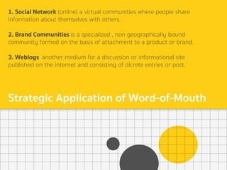 1. Social Network (online) a virtual communities where people share
information about themselves with others.
2. Brand Communities is a specialized , non geographically bound
community formed on the basis of attachment to a product or brand.
3. Weblogs another medium for a discussion or informational site
published on the internet and consisting of dicrete entries or post.
Strategic Application of Word-of-Mouth
 